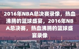 2016年NBA总决赛录像，热血沸腾的篮球盛宴，2016年NBA总决赛，热血沸腾的篮球盛宴录像