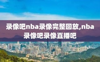 录像吧nba录像完整回放,nba录像吧录像直播吧