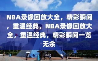 NBA录像回放大全，精彩瞬间，重温经典，NBA录像回放大全，重温经典，精彩瞬间一览无余