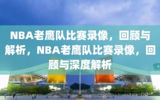 NBA老鹰队比赛录像，回顾与解析，NBA老鹰队比赛录像，回顾与深度解析