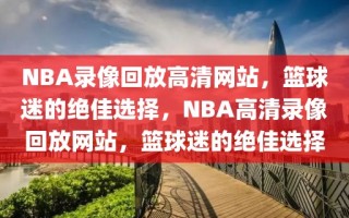 NBA录像回放高清网站，篮球迷的绝佳选择，NBA高清录像回放网站，篮球迷的绝佳选择