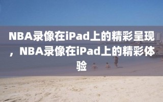 NBA录像在iPad上的精彩呈现，NBA录像在iPad上的精彩体验