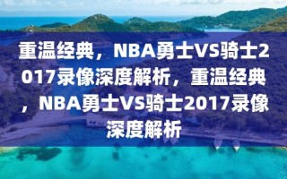 重温经典，NBA勇士VS骑士2017录像深度解析，重温经典，NBA勇士VS骑士2017录像深度解析