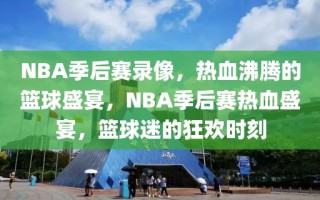 NBA季后赛录像，热血沸腾的篮球盛宴，NBA季后赛热血盛宴，篮球迷的狂欢时刻