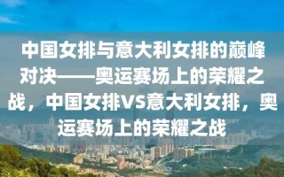 中国女排与意大利女排的巅峰对决——奥运赛场上的荣耀之战，中国女排VS意大利女排，奥运赛场上的荣耀之战