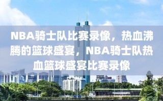 NBA骑士队比赛录像，热血沸腾的篮球盛宴，NBA骑士队热血篮球盛宴比赛录像