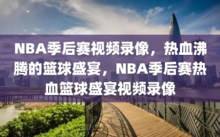 NBA季后赛视频录像，热血沸腾的篮球盛宴，NBA季后赛热血篮球盛宴视频录像