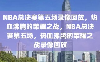 NBA总决赛第五场录像回放，热血沸腾的荣耀之战，NBA总决赛第五场，热血沸腾的荣耀之战录像回放