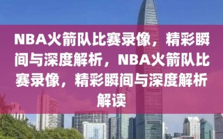 NBA火箭队比赛录像，精彩瞬间与深度解析，NBA火箭队比赛录像，精彩瞬间与深度解析解读