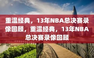 重温经典，13年NBA总决赛录像回顾，重温经典，13年NBA总决赛录像回顾