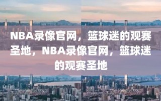 NBA录像官网，篮球迷的观赛圣地，NBA录像官网，篮球迷的观赛圣地