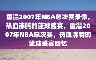 重温2007年NBA总决赛录像，热血沸腾的篮球盛宴，重温2007年NBA总决赛，热血沸腾的篮球盛宴回忆