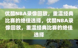 优酷NBA录像回放，重温经典比赛的绝佳选择，优酷NBA录像回放，重温经典比赛的绝佳选择