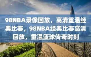 98NBA录像回放，高清重温经典比赛，98NBA经典比赛高清回放，重温篮球传奇时刻