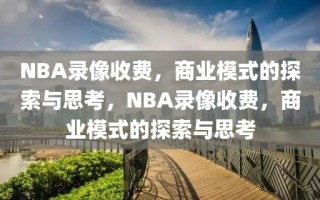 NBA录像收费，商业模式的探索与思考，NBA录像收费，商业模式的探索与思考