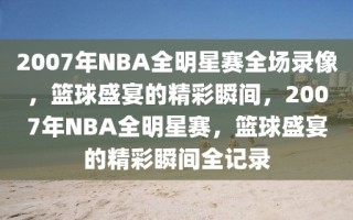 2007年NBA全明星赛全场录像，篮球盛宴的精彩瞬间，2007年NBA全明星赛，篮球盛宴的精彩瞬间全记录