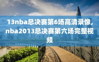 13nba总决赛第6场高清录像,nba2013总决赛第六场完整视频