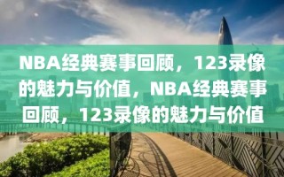 NBA经典赛事回顾，123录像的魅力与价值，NBA经典赛事回顾，123录像的魅力与价值