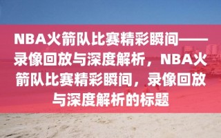 NBA火箭队比赛精彩瞬间——录像回放与深度解析，NBA火箭队比赛精彩瞬间，录像回放与深度解析的标题