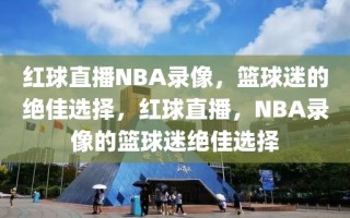 红球直播NBA录像，篮球迷的绝佳选择，红球直播，NBA录像的篮球迷绝佳选择