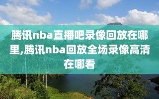 腾讯nba直播吧录像回放在哪里,腾讯nba回放全场录像高清在哪看