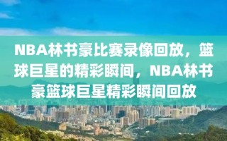 NBA林书豪比赛录像回放，篮球巨星的精彩瞬间，NBA林书豪篮球巨星精彩瞬间回放