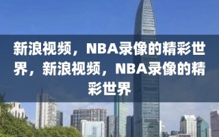 新浪视频，NBA录像的精彩世界，新浪视频，NBA录像的精彩世界