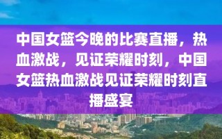 中国女篮今晚的比赛直播，热血激战，见证荣耀时刻，中国女篮热血激战见证荣耀时刻直播盛宴