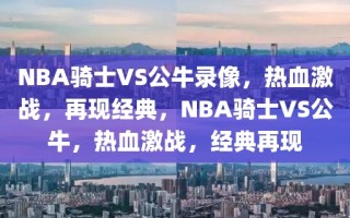 NBA骑士VS公牛录像，热血激战，再现经典，NBA骑士VS公牛，热血激战，经典再现