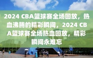 2024 CBA篮球赛全场回放，热血沸腾的精彩瞬间，2024 CBA篮球赛全场热血回放，精彩瞬间永难忘