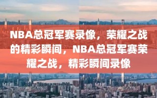 NBA总冠军赛录像，荣耀之战的精彩瞬间，NBA总冠军赛荣耀之战，精彩瞬间录像