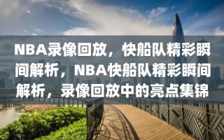 NBA录像回放，快船队精彩瞬间解析，NBA快船队精彩瞬间解析，录像回放中的亮点集锦