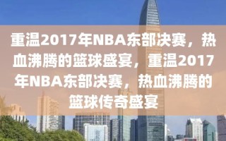 重温2017年NBA东部决赛，热血沸腾的篮球盛宴，重温2017年NBA东部决赛，热血沸腾的篮球传奇盛宴