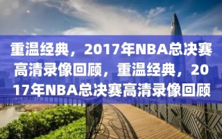 重温经典，2017年NBA总决赛高清录像回顾，重温经典，2017年NBA总决赛高清录像回顾