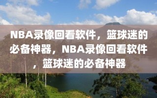 NBA录像回看软件，篮球迷的必备神器，NBA录像回看软件，篮球迷的必备神器