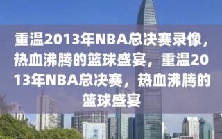 重温2013年NBA总决赛录像，热血沸腾的篮球盛宴，重温2013年NBA总决赛，热血沸腾的篮球盛宴