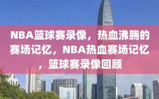 NBA篮球赛录像，热血沸腾的赛场记忆，NBA热血赛场记忆，篮球赛录像回顾