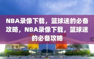 NBA录像下载，篮球迷的必备攻略，NBA录像下载，篮球迷的必备攻略