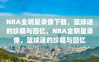 NBA全明星录像下载，篮球迷的珍藏与回忆，NBA全明星录像，篮球迷的珍藏与回忆