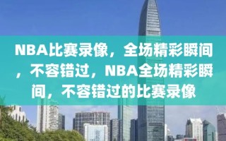 NBA比赛录像，全场精彩瞬间，不容错过，NBA全场精彩瞬间，不容错过的比赛录像