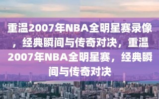 重温2007年NBA全明星赛录像，经典瞬间与传奇对决，重温2007年NBA全明星赛，经典瞬间与传奇对决