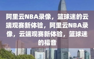 阿里云NBA录像，篮球迷的云端观赛新体验，阿里云NBA录像，云端观赛新体验，篮球迷的福音