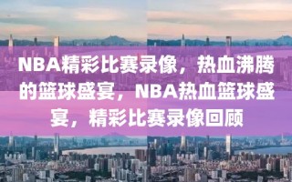 NBA精彩比赛录像，热血沸腾的篮球盛宴，NBA热血篮球盛宴，精彩比赛录像回顾