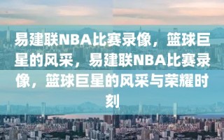 易建联NBA比赛录像，篮球巨星的风采，易建联NBA比赛录像，篮球巨星的风采与荣耀时刻