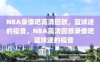 NBA录像吧高清回放，篮球迷的福音，NBA高清回放录像吧，篮球迷的福音