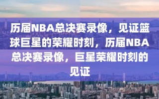 历届NBA总决赛录像，见证篮球巨星的荣耀时刻，历届NBA总决赛录像，巨星荣耀时刻的见证