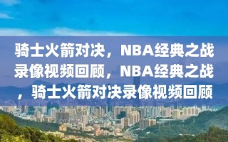 骑士火箭对决，NBA经典之战录像视频回顾，NBA经典之战，骑士火箭对决录像视频回顾