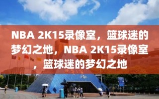 NBA 2K15录像室，篮球迷的梦幻之地，NBA 2K15录像室，篮球迷的梦幻之地