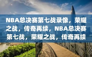 NBA总决赛第七战录像，荣耀之战，传奇再续，NBA总决赛第七战，荣耀之战，传奇再续