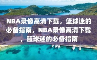 NBA录像高清下载，篮球迷的必备指南，NBA录像高清下载，篮球迷的必备指南